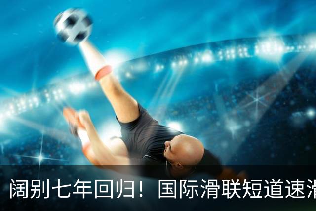 阔别七年回归！国际滑联短道速滑世界巡回赛上海站开赛在即